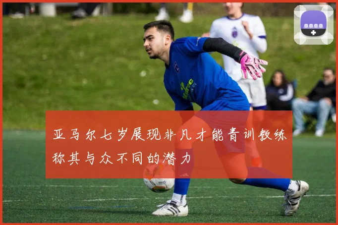 亚马尔七岁展现非凡才能青训教练称其与众不同的潜力