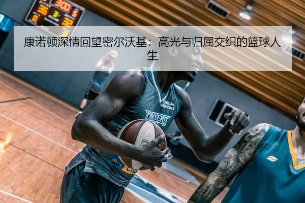 康诺顿深情回望密尔沃基：高光与归属交织的篮球人生